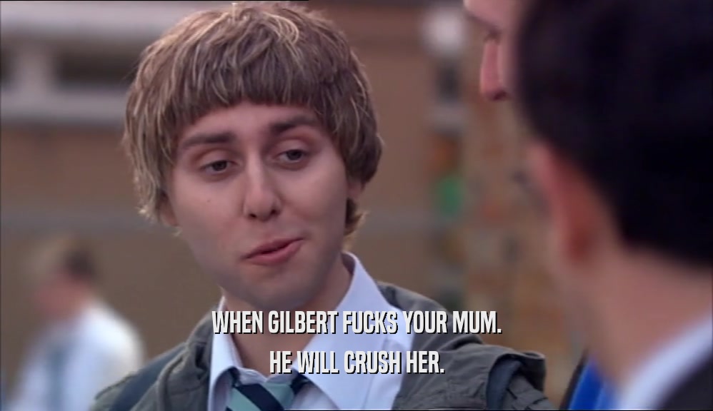 WHEN GILBERT FUCKS YOUR MUM. HE WILL CRUSH HER. 