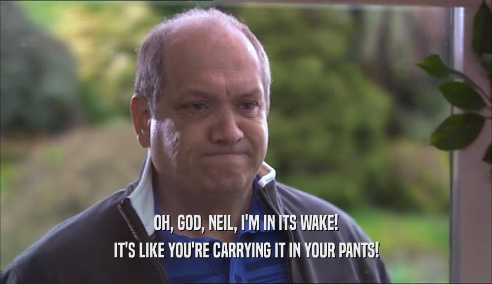 OH, GOD, NEIL, I'M IN ITS WAKE! IT'S LIKE YOU'RE CARRYING IT IN YOUR PANTS! 