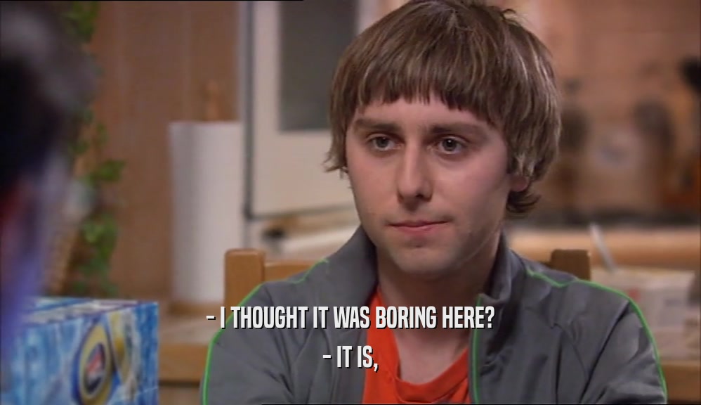 - I THOUGHT IT WAS BORING HERE? - IT IS, 