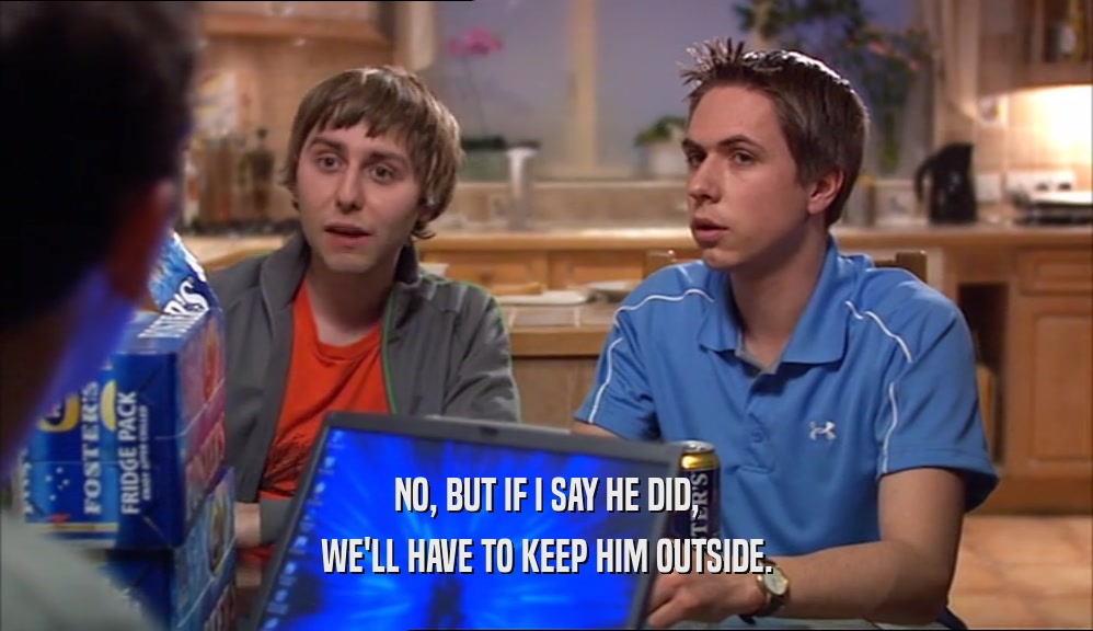 NO, BUT IF I SAY HE DID, WE'LL HAVE TO KEEP HIM OUTSIDE. 