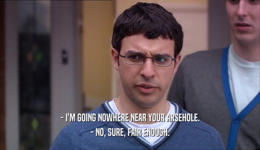 - I'M GOING NOWHERE NEAR YOUR ARSEHOLE. - NO, SURE, FAIR ENOUGH. 