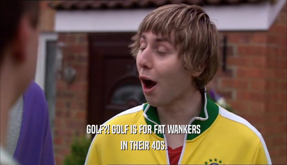 GOLF?! GOLF IS FOR FAT WANKERS
 IN THEIR 40S.
 