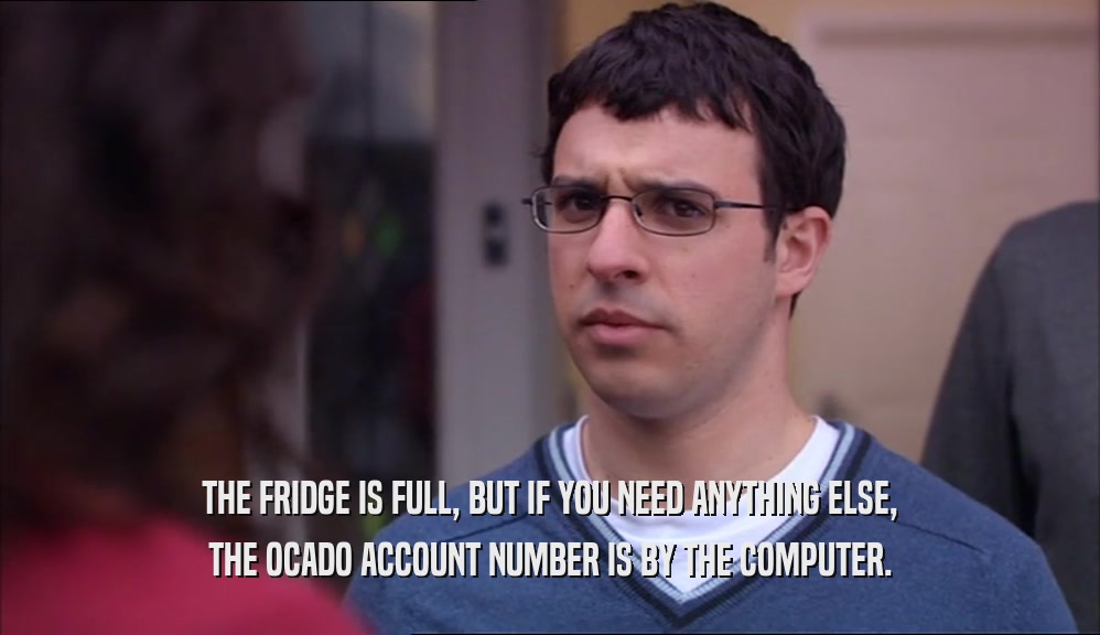 THE FRIDGE IS FULL, BUT IF YOU NEED ANYTHING ELSE, THE OCADO ACCOUNT NUMBER IS BY THE COMPUTER. 