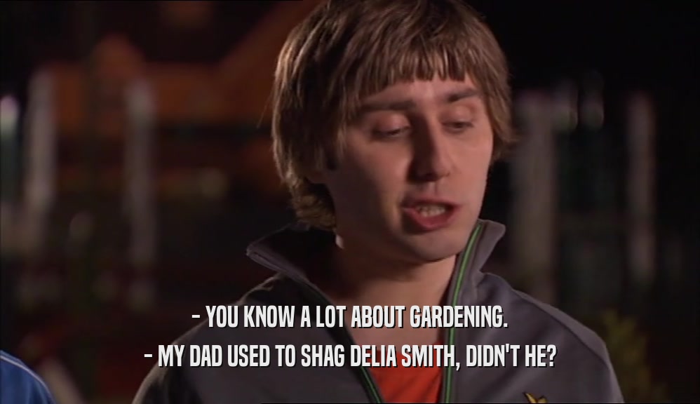 - YOU KNOW A LOT ABOUT GARDENING. - MY DAD USED TO SHAG DELIA SMITH, DIDN'T HE? 