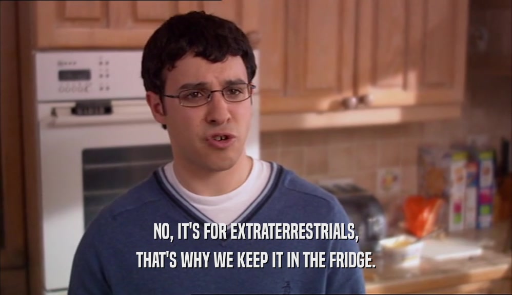 NO, IT'S FOR EXTRATERRESTRIALS, THAT'S WHY WE KEEP IT IN THE FRIDGE. 
