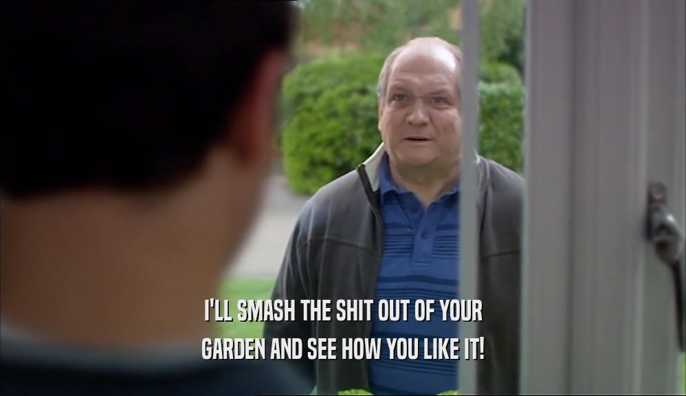 I'LL SMASH THE SHIT OUT OF YOUR GARDEN AND SEE HOW YOU LIKE IT! 