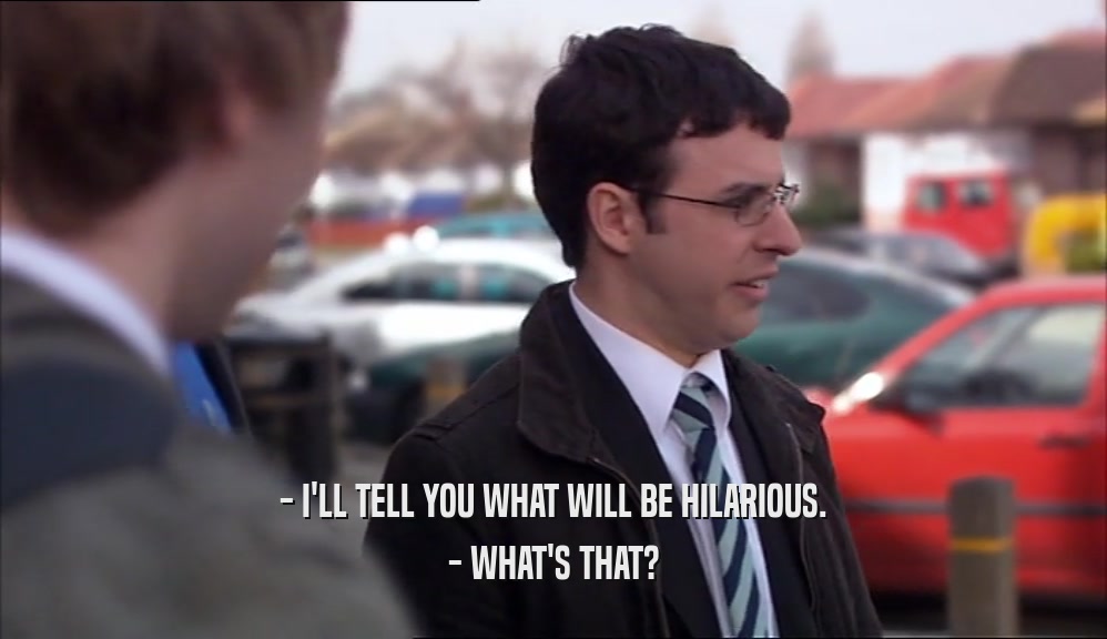 - I'LL TELL YOU WHAT WILL BE HILARIOUS. - WHAT'S THAT? 