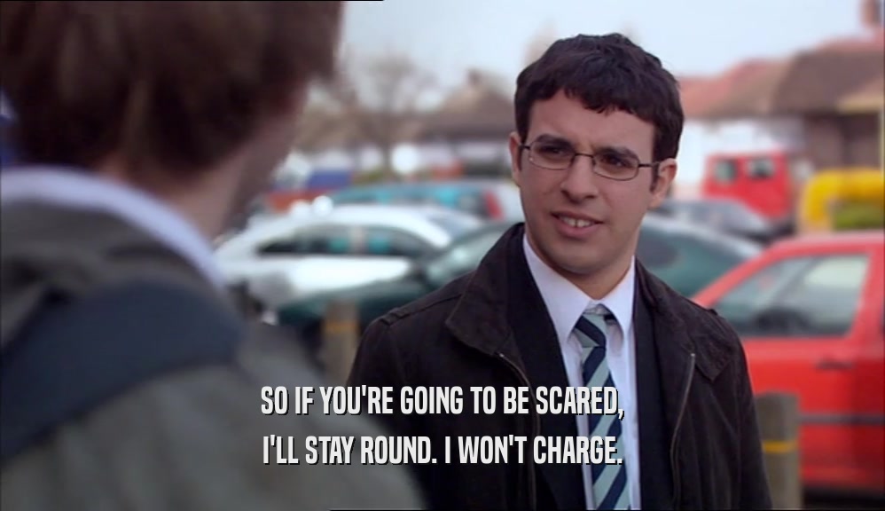 SO IF YOU'RE GOING TO BE SCARED, I'LL STAY ROUND. I WON'T CHARGE. 