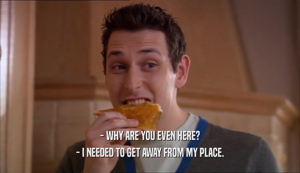- WHY ARE YOU EVEN HERE? - I NEEDED TO GET AWAY FROM MY PLACE. 