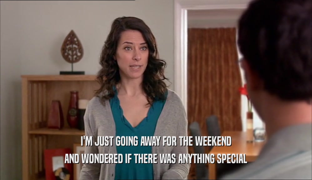 I'M JUST GOING AWAY FOR THE WEEKEND AND WONDERED IF THERE WAS ANYTHING SPECIAL 