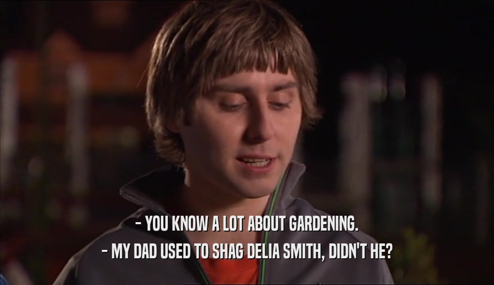 - YOU KNOW A LOT ABOUT GARDENING. - MY DAD USED TO SHAG DELIA SMITH, DIDN'T HE? 