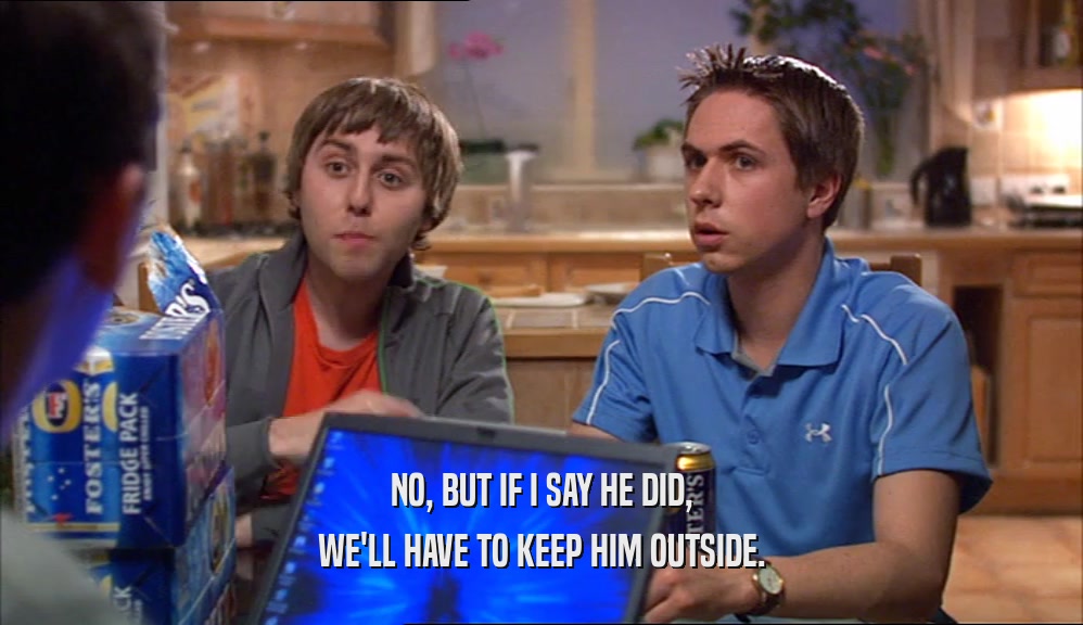 NO, BUT IF I SAY HE DID, WE'LL HAVE TO KEEP HIM OUTSIDE. 
