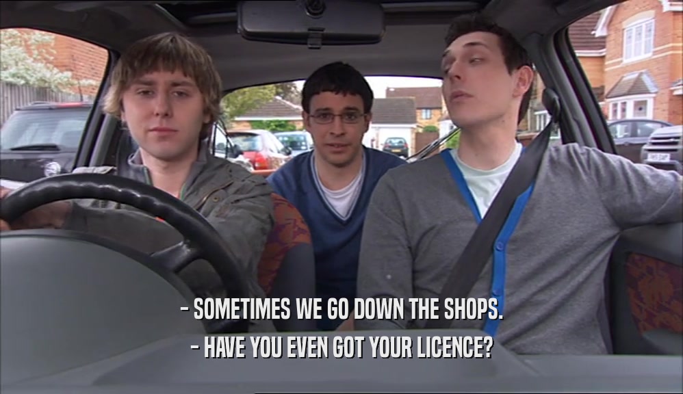- SOMETIMES WE GO DOWN THE SHOPS. - HAVE YOU EVEN GOT YOUR LICENCE? 