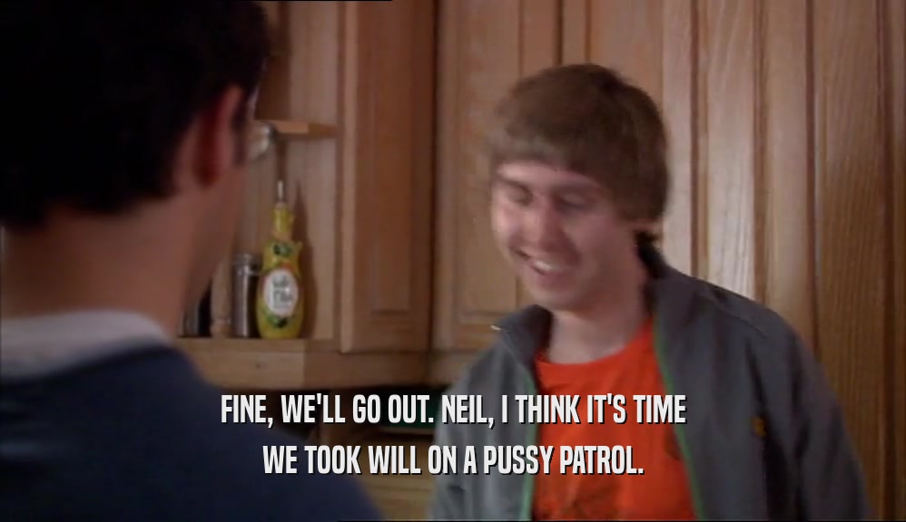 FINE, WE'LL GO OUT. NEIL, I THINK IT'S TIME WE TOOK WILL ON A PUSSY PATROL. 