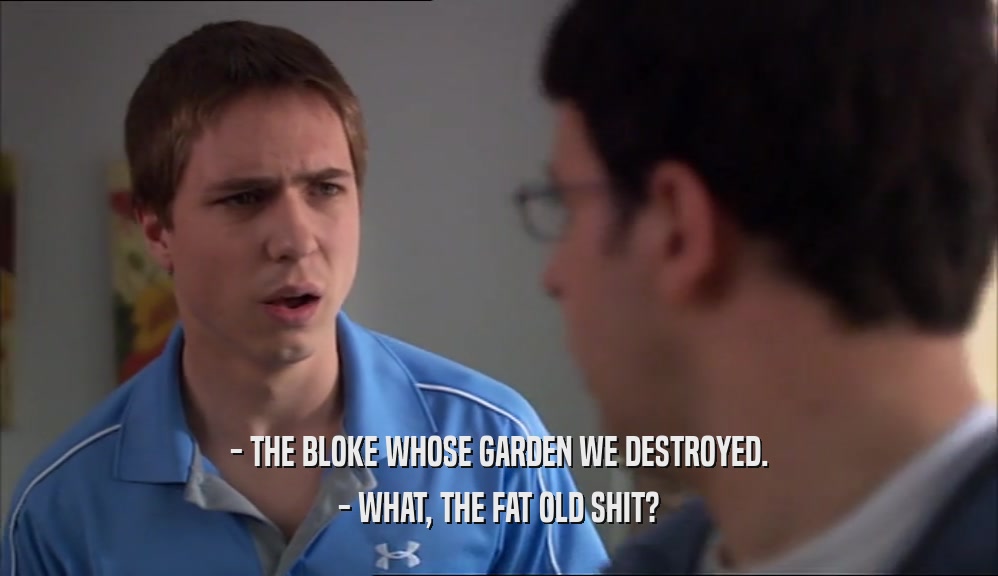 - THE BLOKE WHOSE GARDEN WE DESTROYED. - WHAT, THE FAT OLD SHIT? 