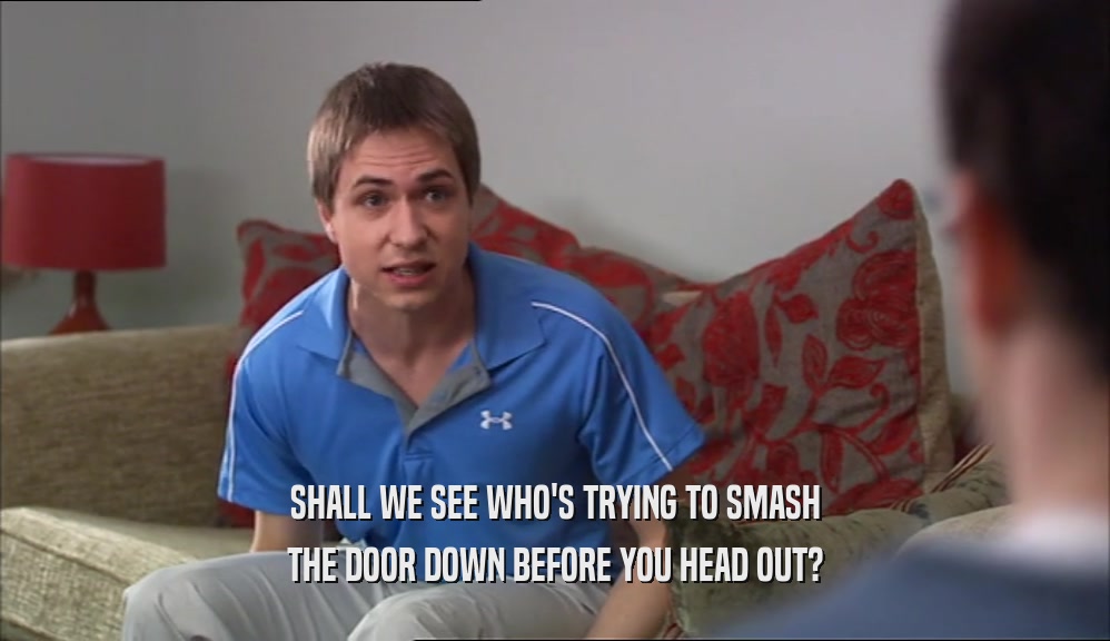 SHALL WE SEE WHO'S TRYING TO SMASH THE DOOR DOWN BEFORE YOU HEAD OUT? 