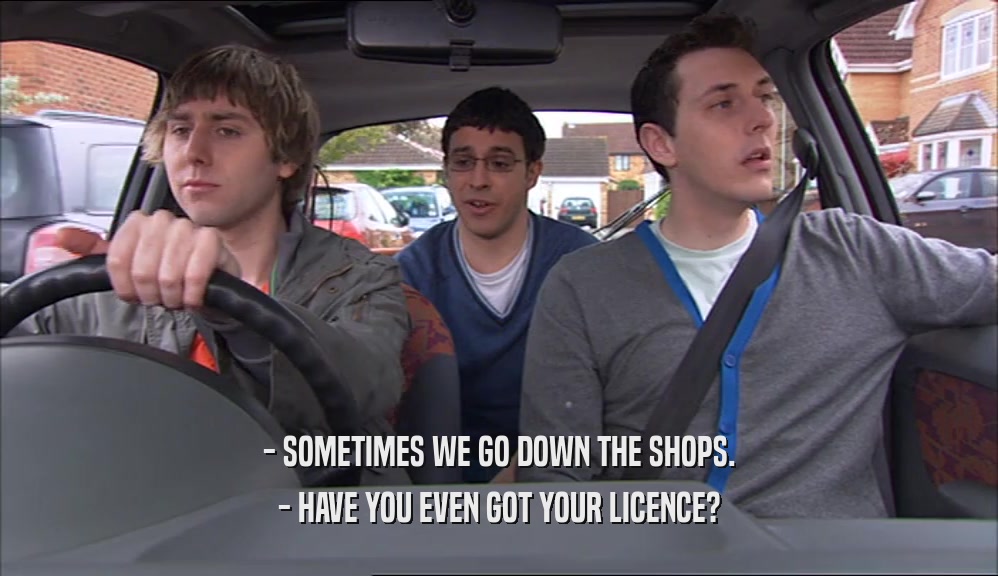 - SOMETIMES WE GO DOWN THE SHOPS. - HAVE YOU EVEN GOT YOUR LICENCE? 