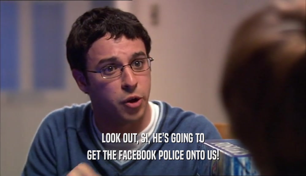 LOOK OUT, SI, HE'S GOING TO GET THE FACEBOOK POLICE ONTO US! 