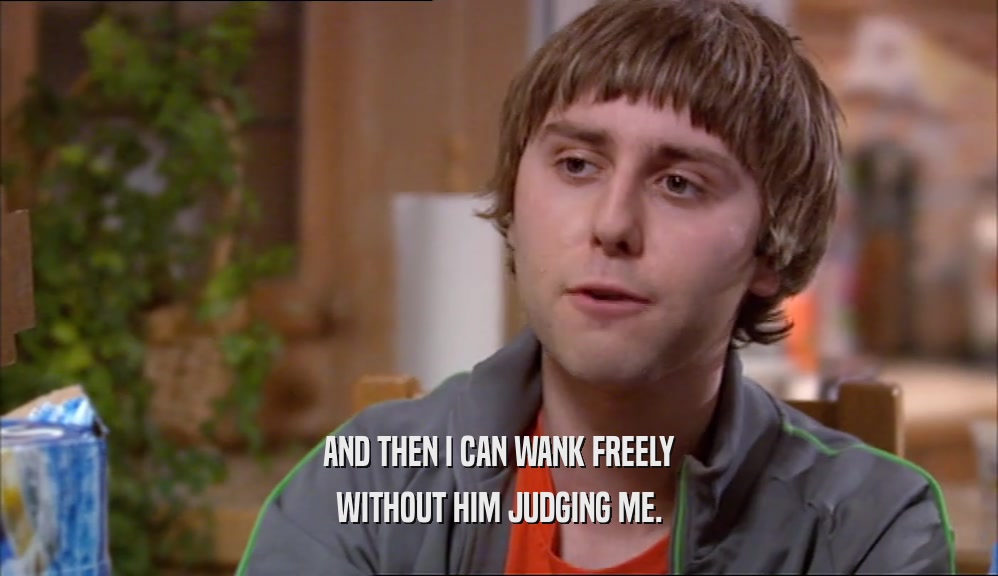 AND THEN I CAN WANK FREELY WITHOUT HIM JUDGING ME. 
