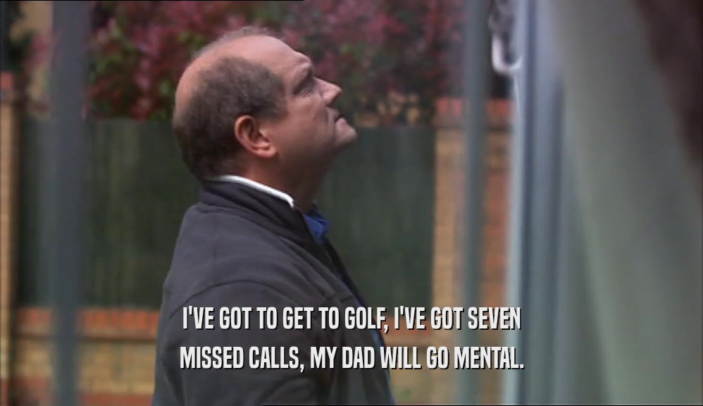 I'VE GOT TO GET TO GOLF, I'VE GOT SEVEN
 MISSED CALLS, MY DAD WILL GO MENTAL.
 