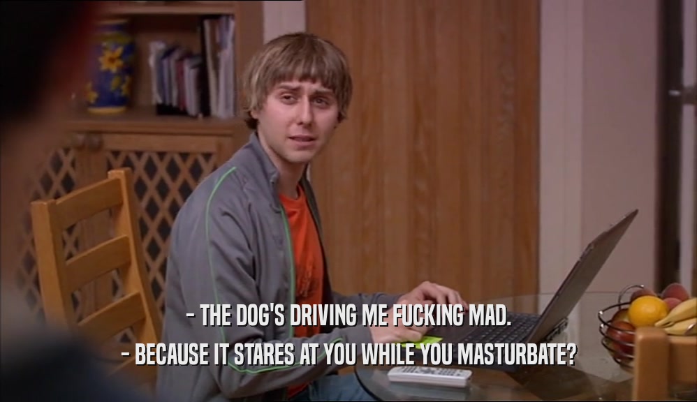- THE DOG'S DRIVING ME FUCKING MAD. - BECAUSE IT STARES AT YOU WHILE YOU MASTURBATE? 