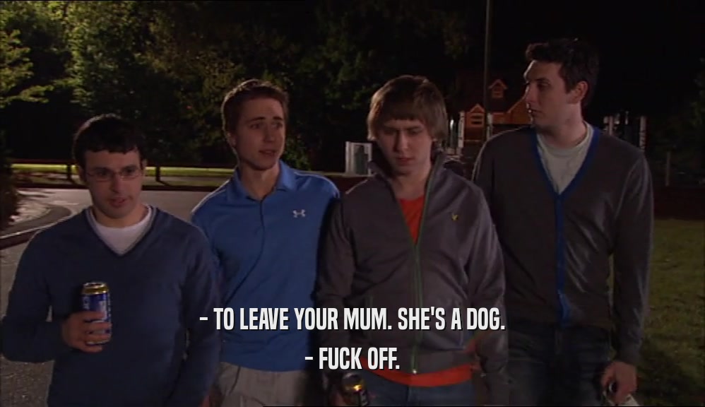 - TO LEAVE YOUR MUM. SHE'S A DOG. - FUCK OFF. 