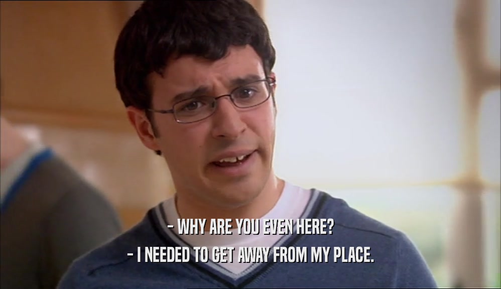 - WHY ARE YOU EVEN HERE? - I NEEDED TO GET AWAY FROM MY PLACE. 