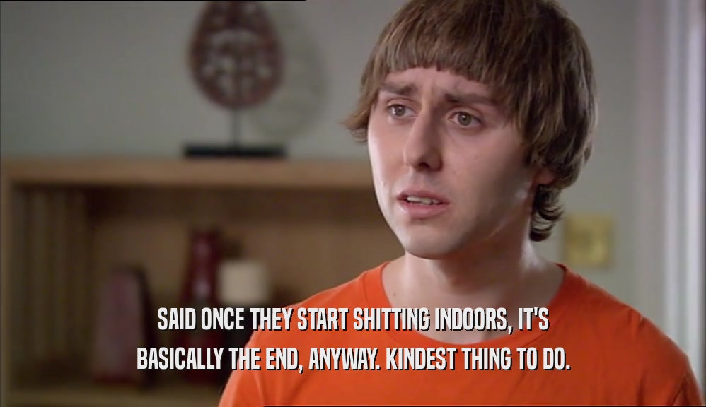 SAID ONCE THEY START SHITTING INDOORS, IT'S BASICALLY THE END, ANYWAY. KINDEST THING TO DO. 