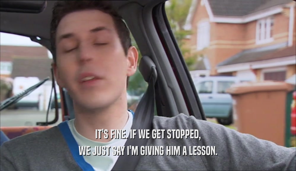IT'S FINE. IF WE GET STOPPED, WE JUST SAY I'M GIVING HIM A LESSON. 