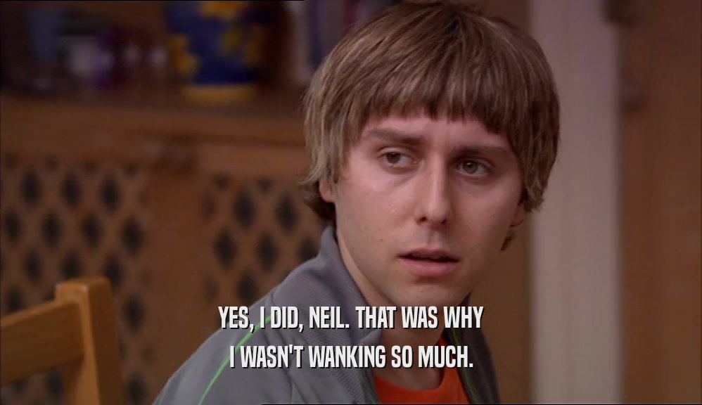 YES, I DID, NEIL. THAT WAS WHY I WASN'T WANKING SO MUCH. 