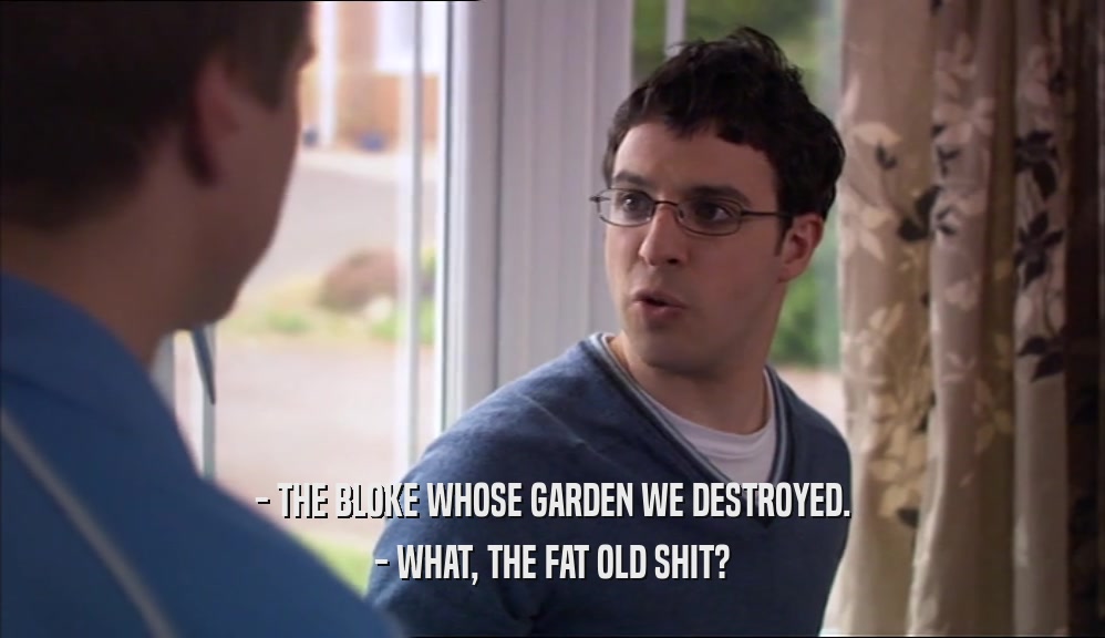 - THE BLOKE WHOSE GARDEN WE DESTROYED. - WHAT, THE FAT OLD SHIT? 