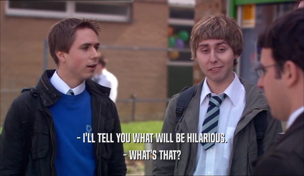 - I'LL TELL YOU WHAT WILL BE HILARIOUS. - WHAT'S THAT? 