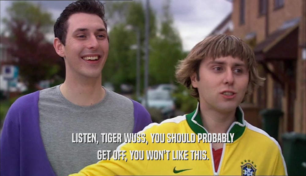 LISTEN, TIGER WUSS, YOU SHOULD PROBABLY GET OFF, YOU WON'T LIKE THIS. 