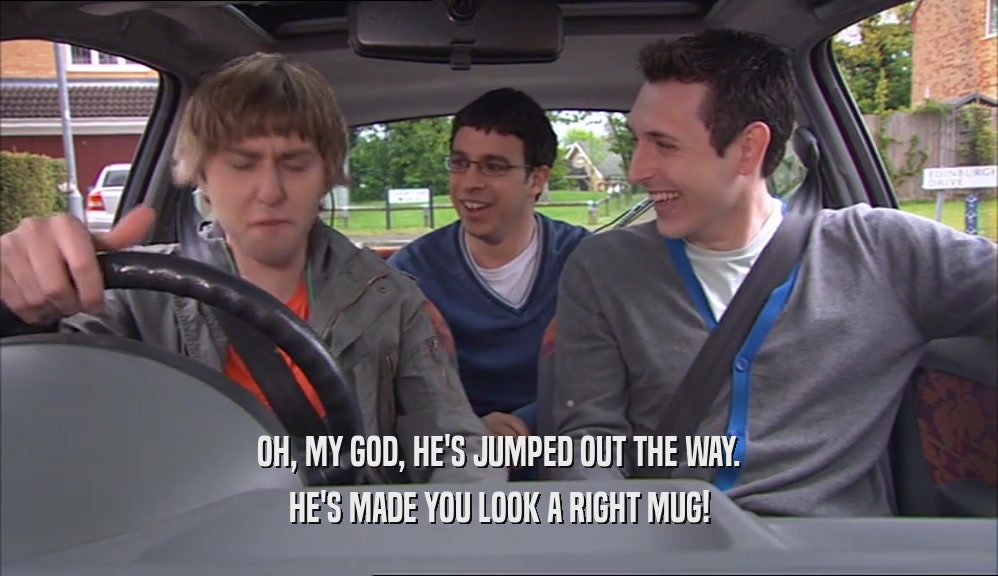 OH, MY GOD, HE'S JUMPED OUT THE WAY. HE'S MADE YOU LOOK A RIGHT MUG! 