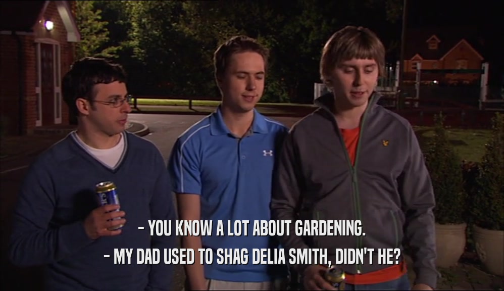 - YOU KNOW A LOT ABOUT GARDENING. - MY DAD USED TO SHAG DELIA SMITH, DIDN'T HE? 
