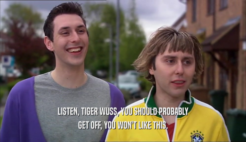 LISTEN, TIGER WUSS, YOU SHOULD PROBABLY GET OFF, YOU WON'T LIKE THIS. 