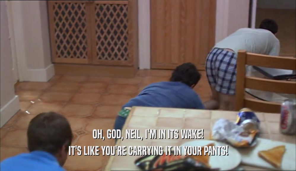 OH, GOD, NEIL, I'M IN ITS WAKE! IT'S LIKE YOU'RE CARRYING IT IN YOUR PANTS! 