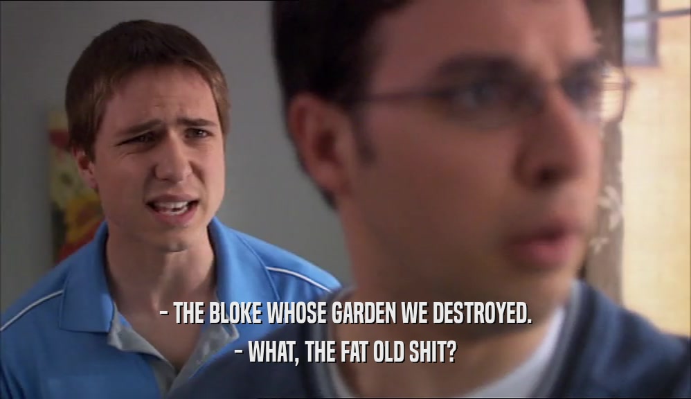 - THE BLOKE WHOSE GARDEN WE DESTROYED. - WHAT, THE FAT OLD SHIT? 