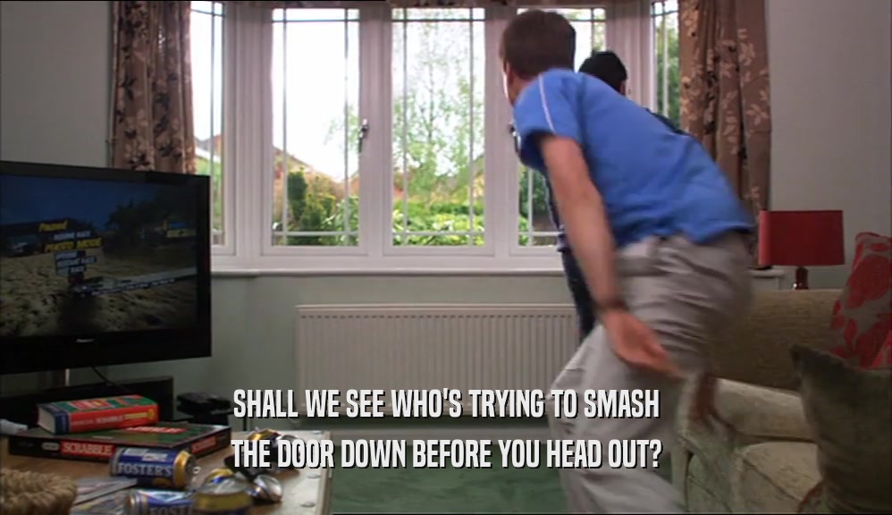 SHALL WE SEE WHO'S TRYING TO SMASH THE DOOR DOWN BEFORE YOU HEAD OUT? 