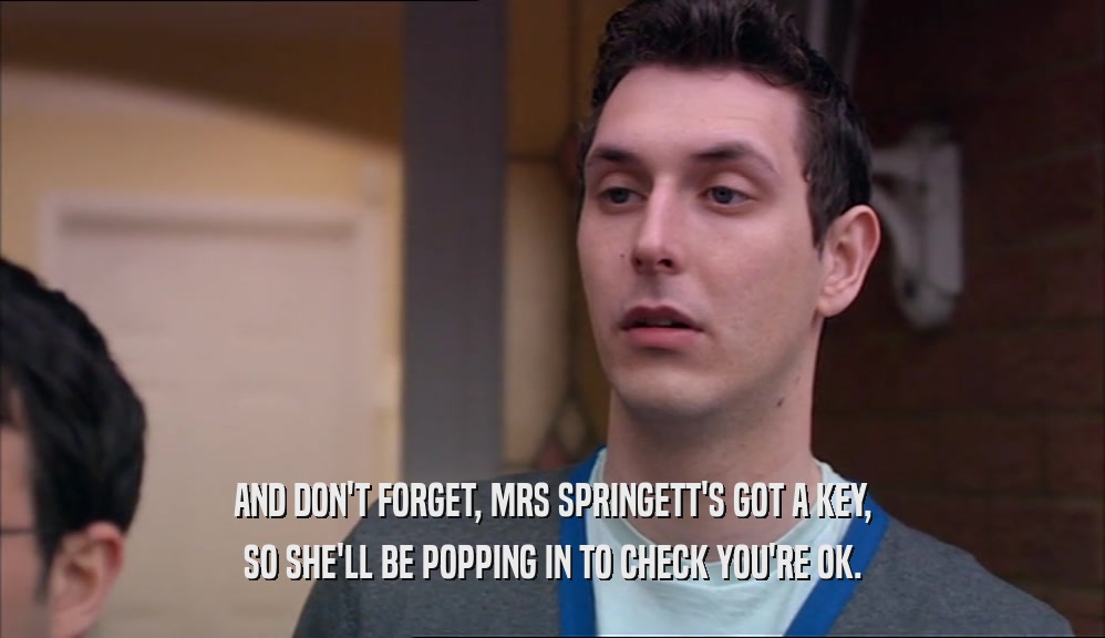 AND DON'T FORGET, MRS SPRINGETT'S GOT A KEY, SO SHE'LL BE POPPING IN TO CHECK YOU'RE OK. 