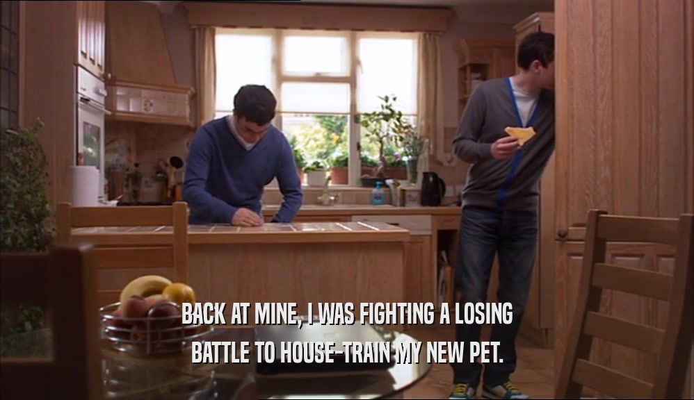 BACK AT MINE, I WAS FIGHTING A LOSING BATTLE TO HOUSE-TRAIN MY NEW PET. 
