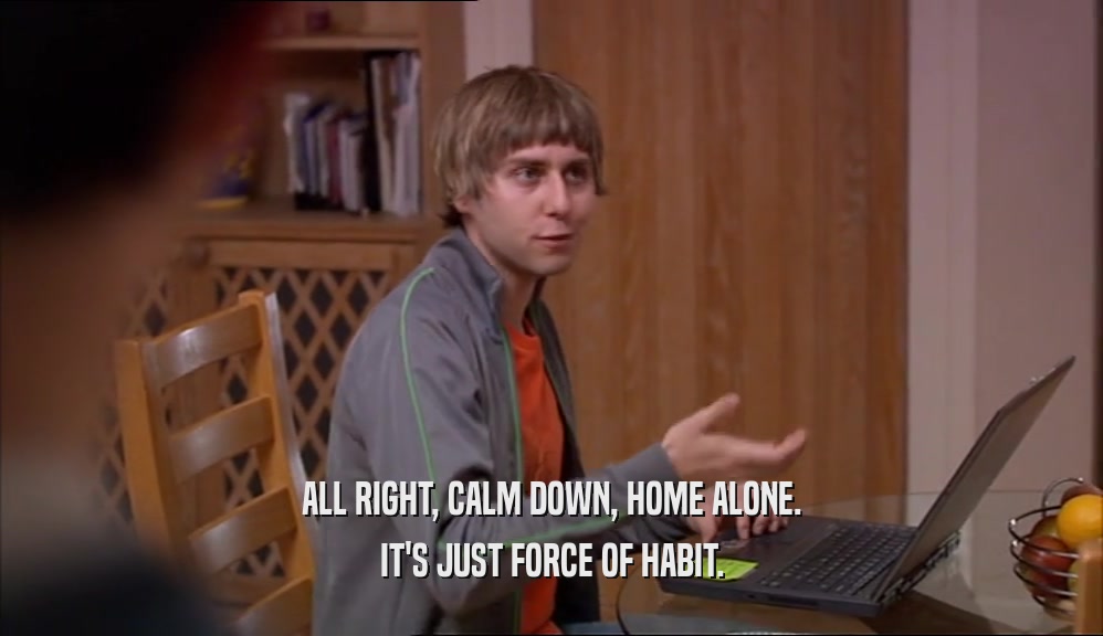 ALL RIGHT, CALM DOWN, HOME ALONE. IT'S JUST FORCE OF HABIT. 