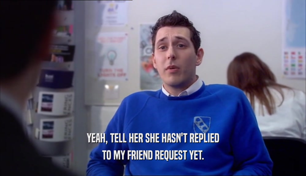 YEAH, TELL HER SHE HASN'T REPLIED TO MY FRIEND REQUEST YET. 