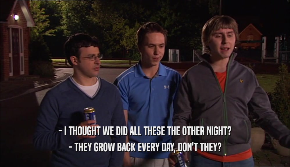 - I THOUGHT WE DID ALL THESE THE OTHER NIGHT? - THEY GROW BACK EVERY DAY, DON'T THEY? 