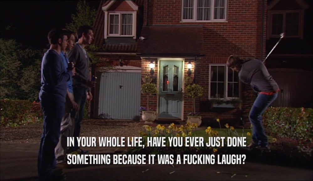 IN YOUR WHOLE LIFE, HAVE YOU EVER JUST DONE SOMETHING BECAUSE IT WAS A FUCKING LAUGH? 