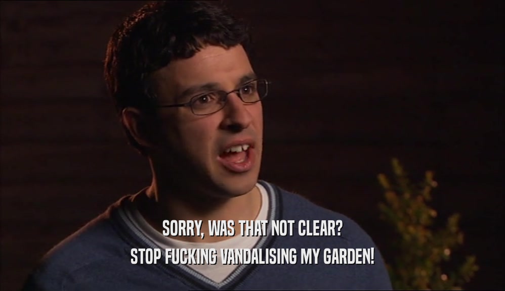 SORRY, WAS THAT NOT CLEAR? STOP FUCKING VANDALISING MY GARDEN! 
