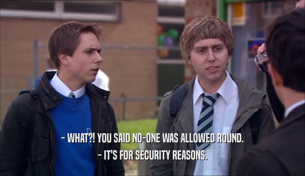 - WHAT?! YOU SAID NO-ONE WAS ALLOWED ROUND. - IT'S FOR SECURITY REASONS. 