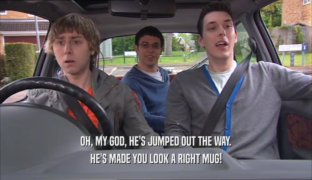 OH, MY GOD, HE'S JUMPED OUT THE WAY. HE'S MADE YOU LOOK A RIGHT MUG! 