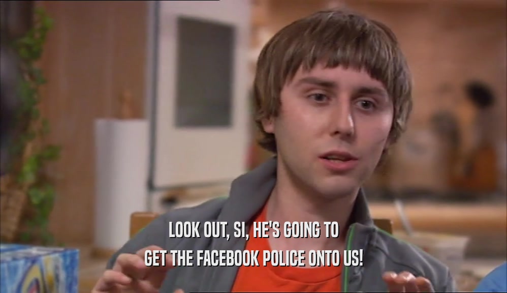 LOOK OUT, SI, HE'S GOING TO GET THE FACEBOOK POLICE ONTO US! 