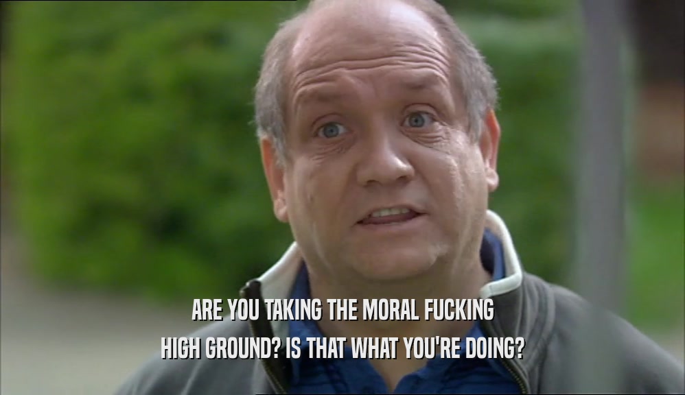 ARE YOU TAKING THE MORAL FUCKING HIGH GROUND? IS THAT WHAT YOU'RE DOING? 